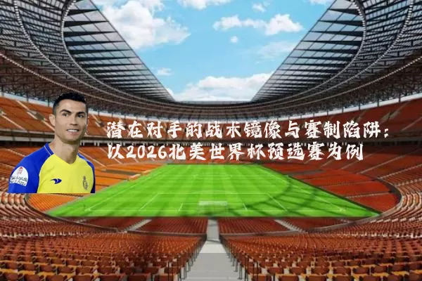潜在对手的战术镜像与赛制陷阱:以2026北美世界杯预选赛为例